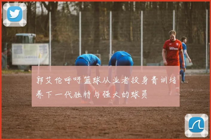 郭艾伦呼吁篮球从业者投身青训培养下一代独特与强大的球员