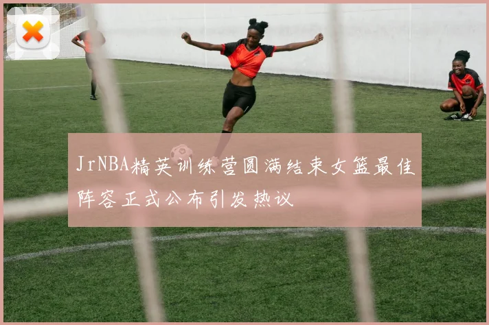 JrNBA精英训练营圆满结束女篮最佳阵容正式公布引发热议