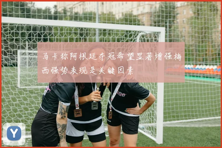 马卡称阿根廷夺冠希望显著增强梅西强势表现是关键因素