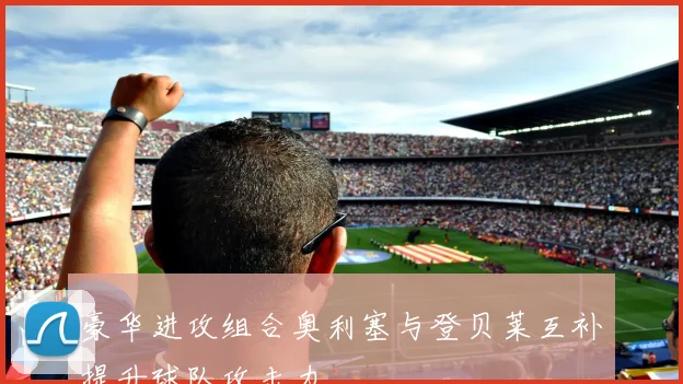 豪华进攻组合奥利塞与登贝莱互补提升球队攻击力