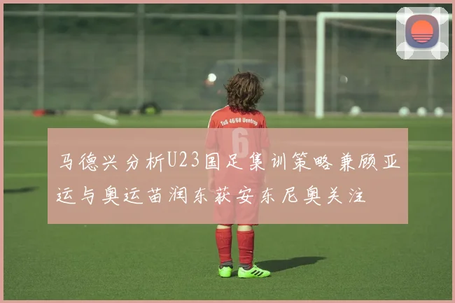 马德兴分析U23国足集训策略兼顾亚运与奥运苗润东获安东尼奥关注