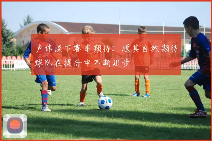 卢伟谈下赛季期待：顺其自然期待球队在提升中不断进步