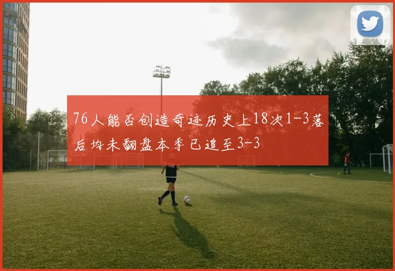 76人能否创造奇迹历史上18次1-3落后均未翻盘本季已追至3-3