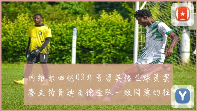 内维尔回忆03年号召英格兰球员罢赛支持费迪南德全队一致同意的往事