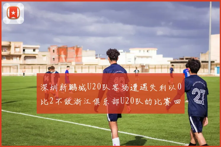 深圳新鹏城U20队客场遭遇失利以0比2不敌浙江俱乐部U20队的比赛回顾