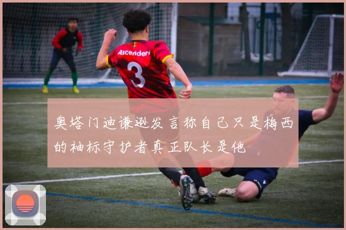 奥塔门迪谦逊发言称自己只是梅西的袖标守护者真正队长是他