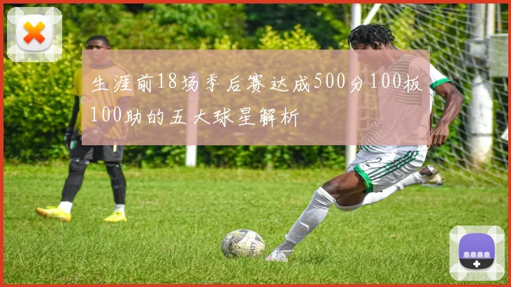 生涯前18场季后赛达成500分100板100助的五大球星解析