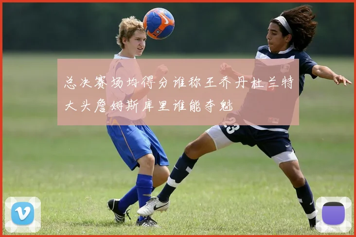 总决赛场均得分谁称王乔丹杜兰特大头詹姆斯库里谁能夺魁